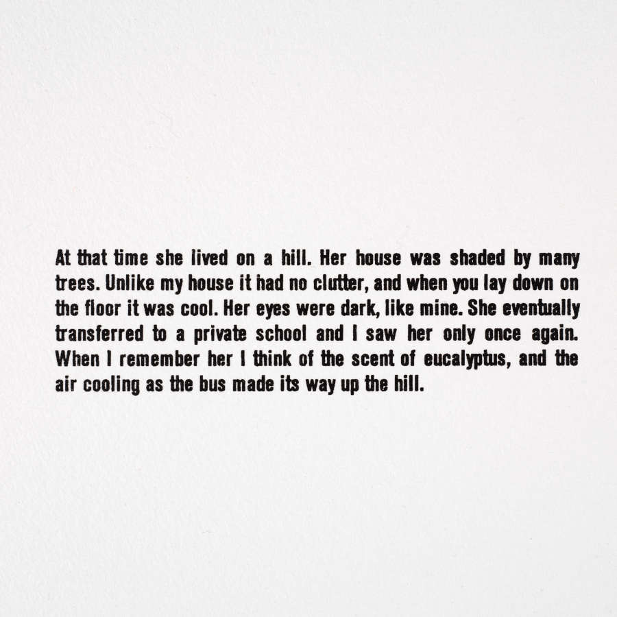 Black sans serif text on a white background. It reads: “At that time she lived on a hill. Her house was shaded by many trees. Unlike my house it had no clutter, and when you lay down on the floor it was cool. Her eyes were dark, like mine. She eventually transferred to a private school and I saw her only once again. When I remember her I think of the scent of eucalyptus, and the air cooling as the bus made its way up the hill.”