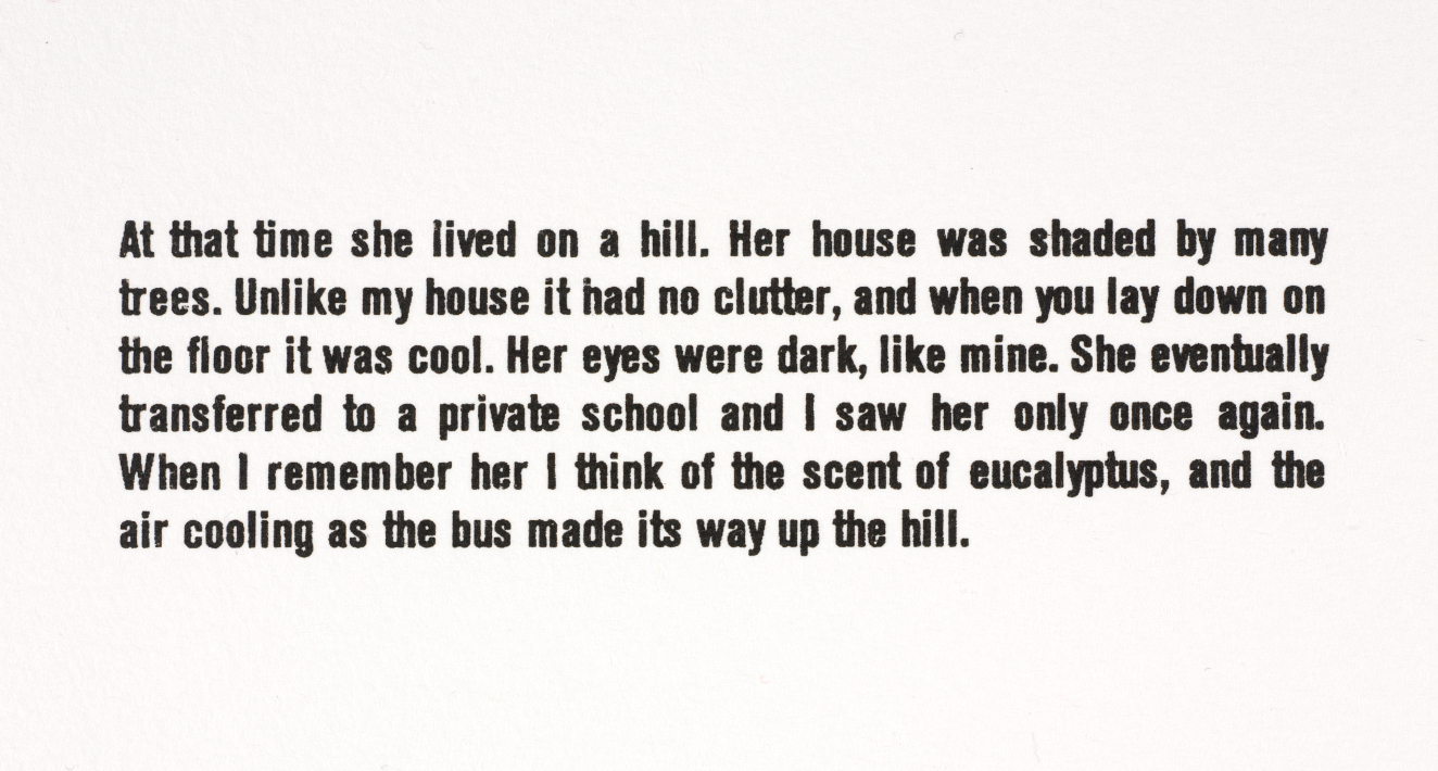 Black sans serif text on a white background. It reads: “At that time she lived on a hill. Her house was shaded by many trees. Unlike my house it had no clutter, and when you lay down on the floor it was cool. Her eyes were dark, like mine. She eventually transferred to a private school and I saw her only once again. When I remember her I think of the scent of eucalyptus, and the air cooling as the bus made its way up the hill.”