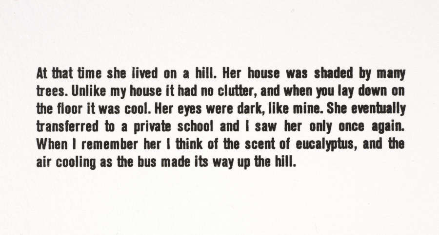 Black sans serif text on a white background. It reads: “At that time she lived on a hill. Her house was shaded by many trees. Unlike my house it had no clutter, and when you lay down on the floor it was cool. Her eyes were dark, like mine. She eventually transferred to a private school and I saw her only once again. When I remember her I think of the scent of eucalyptus, and the air cooling as the bus made its way up the hill.”